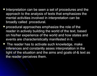  Interpretation can be seen a set of procedures and theInterpretation can be seen a set of procedures and the
approach to the analysis of texts that emphasizes theapproach to the analysis of texts that emphasizes the
mental activities involved in interpretation can bemental activities involved in interpretation can be
broadly called procedural.broadly called procedural.
 procedural approaches emphasize the role of theprocedural approaches emphasize the role of the
reader in actively building the world of the text, basedreader in actively building the world of the text, based
on his/her experience of the world and how states andon his/her experience of the world and how states and
events are characteristically manifested in it.events are characteristically manifested in it.
 The reader has to activate such knowledge, makeThe reader has to activate such knowledge, make
inferences and constantly asses interpretation in theinferences and constantly asses interpretation in the
light of the situation and the aims and goals of-& text aslight of the situation and the aims and goals of-& text as
the reader perceives them.the reader perceives them.
 