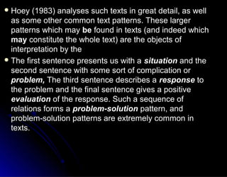  Hoey (1983) analyses such texts in great detail, as wellHoey (1983) analyses such texts in great detail, as well
as some other common text patterns. These largeras some other common text patterns. These larger
patterns which maypatterns which may bebe found in texts (and indeed whichfound in texts (and indeed which
maymay constitute the whole text) are the objects ofconstitute the whole text) are the objects of
interpretation by theinterpretation by the
 The first sentence presents us with aThe first sentence presents us with a situationsituation and theand the
second sentence with some sort of complication orsecond sentence with some sort of complication or
problem,problem, The third sentence describes aThe third sentence describes a responseresponse toto
the problem and the final sentence gives a positivethe problem and the final sentence gives a positive
evaluationevaluation of the response. Such a sequence ofof the response. Such a sequence of
relations forms arelations forms a problem-solutionproblem-solution pattern, andpattern, and
problem-solution patterns are extremely common inproblem-solution patterns are extremely common in
texts.texts.
 