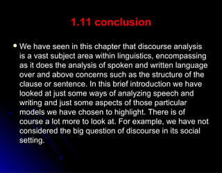 1.11 conclusion
 We have seen in this chapter that discourse analysisWe have seen in this chapter that discourse analysis
is a vast subject area within linguistics, encompassingis a vast subject area within linguistics, encompassing
as it does the analysis of spoken and written languageas it does the analysis of spoken and written language
over and above concerns such as the structure of theover and above concerns such as the structure of the
clause or sentence. In this brief introduction we haveclause or sentence. In this brief introduction we have
looked at just some ways of analyzing speech andlooked at just some ways of analyzing speech and
writing and just some aspects of those particularwriting and just some aspects of those particular
models we have chosen to highlight. There is ofmodels we have chosen to highlight. There is of
course a lot more to look at. For example, we have notcourse a lot more to look at. For example, we have not
considered the big question of discourse in its socialconsidered the big question of discourse in its social
setting.setting.
 