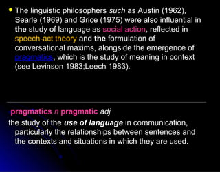  The linguistic philosophersThe linguistic philosophers suchsuch as Austin (1962),as Austin (1962),
Searle (1969) and Grice (1975) were also influential inSearle (1969) and Grice (1975) were also influential in
thethe study of language asstudy of language as social actionsocial action, reflected in, reflected in
speech-act theoryspeech-act theory andand thethe formulation offormulation of
conversational maxims, alongside the emergence ofconversational maxims, alongside the emergence of
pragmaticspragmatics, which is the study of meaning in context, which is the study of meaning in context
(see Levinson 1983;Leech 1983).(see Levinson 1983;Leech 1983).
pragmaticspragmatics nn pragmaticpragmatic adjadj
the study of thethe study of the use of languageuse of language in communication,in communication,
particularly the relationships between sentences andparticularly the relationships between sentences and
the contexts and situations in which they are used.the contexts and situations in which they are used.
 