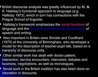  British discourse analysis was greatly influenced by M.British discourse analysis was greatly influenced by M. A.A.
K. Halliday's functional approach to language (e.g.K. Halliday's functional approach to language (e.g.
Halliday 1973), which in turn has connections with theHalliday 1973), which in turn has connections with the
Prague School of linguists.Prague School of linguists.
 Halliday's framework emphasizes theHalliday's framework emphasizes the social functionssocial functions ofof
language and thelanguage and the thematic and informational structurethematic and informational structure ofof
speech and writing.speech and writing.
 Also important in Britain were Sinclair and CoulthardAlso important in Britain were Sinclair and Coulthard
(1975) at the University of Birmingham, who developed a(1975) at the University of Birmingham, who developed a
model for the description of teacher-pupil talk, based on amodel for the description of teacher-pupil talk, based on a
hierarchy of discourse units.hierarchy of discourse units.
 Other similar work has dealt with doctor patient,Other similar work has dealt with doctor patient,
interaction, service encounters, interviews, debates andinteraction, service encounters, interviews, debates and
business, negotiations, as well as monologues.business, negotiations, as well as monologues.
 Novel work in the British tradition has also been done onNovel work in the British tradition has also been done on
intonation in discourse.intonation in discourse.
 