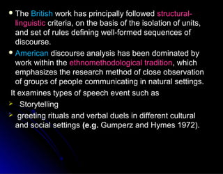  TheThe BritishBritish work has principally followedwork has principally followed structural-structural-
linguisticlinguistic criteria, on the basis of the isolation of units,criteria, on the basis of the isolation of units,
and set of rules defining well-formed sequences ofand set of rules defining well-formed sequences of
discourse.discourse.
 AmericanAmerican discourse analysis has been dominated bydiscourse analysis has been dominated by
work within thework within the ethnomethodological traditionethnomethodological tradition, which, which
emphasizes the research method of close observationemphasizes the research method of close observation
of groups of people communicating in natural settings.of groups of people communicating in natural settings.
It examines types of speech event such asIt examines types of speech event such as
 StorytellingStorytelling
 greeting rituals and verbal duels in different culturalgreeting rituals and verbal duels in different cultural
and social settingsand social settings (e.g.(e.g. Gumperz and Hymes 1972).Gumperz and Hymes 1972).
 
