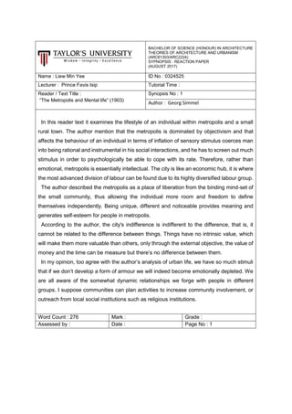 BACHELOR OF SCIENCE (HONOUR) IN ARCHITECTURE
THEORIES OF ARCHITECTURE AND URBANISM
(ARC61303/ARC2224)
SYPNOPSIS : REACTION PAPER
(AUGUST 2017)
Name : Liew Min Yee ID No : 0324525
Lecturer : Prince Favis Isip Tutorial Time :
Reader / Text Title :
“The Metropolis and Mental life” (1903)
Synopsis No : 1
Author : Georg Simmel
In this reader text it examines the lifestyle of an individual within metropolis and a small
rural town. The author mention that the metropolis is dominated by objectivism and that
affects the behaviour of an individual in terms of inflation of sensory stimulus coerces man
into being rational and instrumental in his social interactions, and he has to screen out much
stimulus in order to psychologically be able to cope with its rate. Therefore, rather than
emotional, metropolis is essentially intellectual. The city is like an economic hub, it is where
the most advanced division of labour can be found due to its highly diversified labour group.
The author described the metropolis as a place of liberation from the binding mind-set of
the small community, thus allowing the individual more room and freedom to define
themselves independently. Being unique, different and noticeable provides meaning and
generates self-esteem for people in metropolis.
According to the author, the city's indifference is indifferent to the difference, that is, it
cannot be related to the difference between things. Things have no intrinsic value, which
will make them more valuable than others, only through the external objective, the value of
money and the time can be measure but there’s no difference between them.
In my opinion, too agree with the author’s analysis of urban life, we have so much stimuli
that if we don’t develop a form of armour we will indeed become emotionally depleted. We
are all aware of the somewhat dynamic relationships we forge with people in different
groups. I suppose communities can plan activities to increase community involvement, or
outreach from local social institutions such as religious institutions.
Word Count : 276 Mark : Grade :
Assessed by : Date : Page No : 1
 