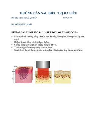HƯỚNG DẪN SAU ĐIỀU TRỊ DA LIỄU
BS TRỊNH THỊ LỆ QUYÊN 13/9/2019
BS VÕ HOÀNG ANH
HƯỚNG DẪN CHĂM SÓC SAU LASER TONING, CHĂM SÓC DA
 Rửa mặt bình thường bằng sữa rửa mặt dịu nhẹ, không hạt, không chất tẩy rửa
mạnh
 Dưỡng ẩm da bằng các loại kem dưỡng
 Chống nắng kỹ bằng kem chống nắng từ SPF30
 Tránh trang điểm trong vòng 24h sau laser
 Sau 24h có thể sử dụng các sản phẩm phục hồi da giúp tăng hiệu quả điều trị.
 
