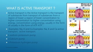 WHAT IS ACTIVE TRANSPORT ?
 Active transport is the Active transport is the transport
of substances from transport of substances from a
region of lower a region of lower concentration to
higher concentration to higher concentration using
energy, concentration using energy, usually in the form
of usually in the form of ATP ATP. .
 Examples: Na, K and Ca Examples: Na, K and Ca active
transport. active transport.
 1.sodium-potassium pump
 2.Calcium pump
 3.Potassium hydrogen pump
3/11/2018Y.Vamsi Krishna 17BCB0054
14
 