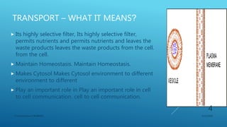 TRANSPORT – WHAT IT MEANS?
 Its highly selective filter, Its highly selective filter,
permits nutrients and permits nutrients and leaves the
waste products leaves the waste products from the cell.
from the cell.
 Maintain Homeostasis. Maintain Homeostasis.
 Makes Cytosol Makes Cytosol environment to different
environment to different
 Play an important role in Play an important role in cell
to cell communication. cell to cell communication.
3/11/2018Y.Vamsi Krishna 17BCB0054
4
 