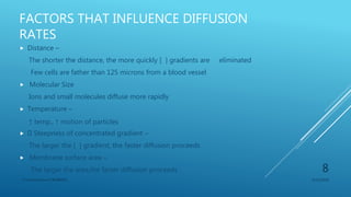 FACTORS THAT INFLUENCE DIFFUSION
RATES
 Distance –
The shorter the distance, the more quickly [ ] gradients are eliminated
Few cells are father than 125 microns from a blood vessel
 Molecular Size
Ions and small molecules diffuse more rapidly
 Temperature –
↑ temp., ↑ motion of particles
 Steepness of concentrated gradient –
The larger the [ ] gradient, the faster diffusion proceeds
 Membrane surface area –
The larger the area,the faster diffusion proceeds
3/11/2018Y.Vamsi Krishna 17BCB0054
8
 
