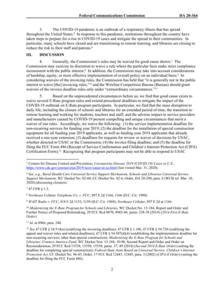 Federal Communications Commission DA 20-364
2
3. The COVID-19 pandemic is an outbreak of a respiratory illness that has spread
throughout the United States.5 In response to this pandemic, institutions throughout the country have
taken steps to prepare for a rise in COVID-19 cases and mitigate the spread in their communities. In
particular, many schools have closed and are transitioning to remote learning, and libraries are closing to
reduce the risk to their staff and patrons.6
III. DISCUSSION
4. Generally, the Commission’s rules may be waived for good cause shown.7 The
Commission may exercise its discretion to waive a rule where the particular facts make strict compliance
inconsistent with the public interest.8 In addition, the Commission may take into account considerations
of hardship, equity, or more effective implementation of overall policy on an individual basis.9 In
considering waivers of the invoicing rules, the Commission has held that “it is generally not in the public
interest to waive [the] invoicing rules,”10 and the Wireline Competition Bureau (Bureau) should grant
waivers of the invoice deadline rules only under “extraordinary circumstances.”11
5. Based on the unprecedented circumstances before us, we find that good cause exists to
waive several E-Rate program rules and extend procedural deadlines to mitigate the impact of the
COVID-19 outbreak on E-Rate program participants. In particular, we find that the mass disruption to
daily life, including the closure of schools and libraries for an extended period of time, the transition to
remote learning and working for students, teachers and staff, and the adverse impact to service providers
and manufacturers caused by COVID-19 present compelling and unique circumstances that merit a
waiver of our rules. Accordingly, we waive the following: (1) the service implementation deadline for
non-recurring services for funding year 2019; (2) the deadline for the installation of special construction
equipment for all funding year 2019 applicants, as well as funding year 2018 applicants that already
received a one-year extension; (3) deadlines for requests for review or waiver of decisions by USAC,
whether directed to USAC or the Commission; (4) the invoice filing deadline; and (5) the deadline for
filing the FCC Form 486 (Receipt of Service Confirmation and Children’s Internet Protection Act (CIPA)
Certification Form).12 Recognizing that program participants may not be able to respond to USAC
5 Centers for Disease Control and Prevention, Coronavirus Disease 2019 (COVID-19) Cases in U.S.,
https://www.cdc.gov/coronavirus/2019-ncov/cases-in-us.html (last visited Mar. 31, 2020).
6 See, e.g., Rural Health Care Universal Service Support Mechanism, Schools and Libraries Universal Service
Support Mechanism, WC Docket No. 02-60, CC Docket No. 02-6, Order, DA 20-290, para. 6 (WCB rel. Mar. 18,
2020) (discussing closures).
7 47 CFR § 1.3.
8 Northeast Cellular Telephone Co. v. FCC, 897 F.2d 1164, 1166 (D.C. Cir. 1990).
9 WAIT Radio v. FCC, 418 F.2d 1153, 1159 (D.C. Cir. 1969); Northeast Cellular, 897 F.2d at 1166.
10 Modernizing the E-Rate Program for Schools and Libraries, WC Docket No. 13-184, Report and Order and
Further Notice of Proposed Rulemaking, 29 FCC Rcd 8870, 8965-66, paras. 238-39 (2014) (2014 First E-Rate
Order).
11 Id. at 8966, para. 240.
12 See 47 CFR § 54.514(a) (codifying the invoicing deadline); 47 CFR § 1.106, 47 CFR § 54.720 (codifying the
appeal and waiver rules and related deadlines); 47 CFR § 54.507(d)(4) (establishing the implementation deadline for
non-recurring services, other than special construction); Modernizing the E-Rate Program for Schools and
Libraries; Connect America Fund, WC Docket Nos. 13-184, 10-90, Second Report and Order and Order on
Reconsideration, 29 FCC Rcd 15538, 15550, 15558, paras. 37, 49 (2014) (Second 2014 E-Rate Order) (setting the
deadline for completing special construction); Federal-State Joint Board on Universal Service, Children’s Internet
Protection Act, CC Docket No. 96-45, Order, 17 FCC Rcd 12443, 12445, para. 5 (2002) (CIPA II Order) (setting the
deadline for filing the FCC Form 486).
 