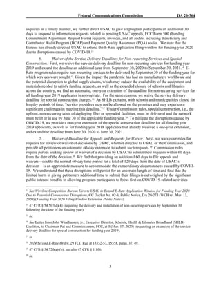 Federal Communications Commission DA 20-364
3
inquiries in a timely manner, we further direct USAC to give all program participants an additional 30
days to respond to information requests related to pending USAC appeals, FCC Form 500 (Funding
Commitment Adjustment Request Form) requests, invoices, and all audits, including Beneficiary and
Contributor Audit Program (BCAP) and Payment Quality Assurance (PQA) audits. We note that the
Bureau has already directed USAC to extend the E-Rate application filing window for funding year 2020
due to disruptions caused by COVID-19.13
6. Waiver of the Service Delivery Deadlines for Non-recurring Services and Special
Construction. First, we waive the service delivery deadline for non-recurring services for funding year
2019 and extend the deadline an additional year from September 30, 2020 to September 30, 2021.14 E-
Rate program rules require non-recurring services to be delivered by September 30 of the funding year for
which services were sought.15 Given the impact the pandemic has had on manufacturers worldwide and
the potential disruption to global supply chains, which may reduce the availability of the equipment and
materials needed to satisfy funding requests, as well as the extended closure of schools and libraries
across the country, we find an automatic, one-year extension of the deadline for non-recurring services for
all funding year 2019 applicants is appropriate. For the same reasons, we waive the service delivery
deadline for special construction charges.16 As SHLB explains, with schools and municipalities closed for
lengthy periods of time, “service providers may not be allowed on the premises and may experience
significant challenges in meeting this deadline.”17 Under Commission rules, special construction, i.e., the
upfront, non-recurring costs of deploying fiber or upgraded facilities, must be delivered and the network
must be lit or in use by June 30 of the applicable funding year.18 To mitigate the disruptions caused by
COVID-19, we provide a one-year extension of the special construction deadline for all funding year
2019 applicants, as well as for funding year 2018 applicants that already received a one-year extension,
and extend the deadline from June 30, 2020 to June 30, 2021.
7. Waiver of Deadline for Appeals and Requests for Waiver. Next, we waive our rules for
requests for review or waiver of decisions by USAC, whether directed to USAC or the Commission, and
provide all petitioners an automatic 60-day extension to submit such requests.19 Commission rules
require parties seeking review or waiver of a decision by USAC to submit their requests within 60 days
from the date of the decision.20 We find that providing an additional 60 days to file appeals and
waivers—double the normal 60-day time period for a total of 120 days from the date of USAC’s
decision—is an appropriate measure to accommodate the extraordinary circumstances caused by COVID-
19. We understand that these disruptions will persist for an uncertain length of time and find that the
limited harm in giving petitioners additional time to submit their filings is outweighed by the significant
public interest benefits in allowing program participants to focus first on COVID-19-related activities
13 See Wireline Competition Bureau Directs USAC to Extend E-Rate Application Window for Funding Year 2020
Due to Potential Coronavirus Disruptions, CC Docket No. 02-6, Public Notice, DA 20-273 (WCB rel. Mar. 13,
2020) (Funding Year 2020 Filing Window Extension Public Notice).
14 47 CFR § 54.507(d)(4) (requiring the delivery and installation of non-recurring services by September 30
following the close of the funding year).
15 Id.
16 See Letter from John Windhausen, Jr., Executive Director, Schools, Health & Libraries Broadband (SHLB)
Coalition, to Chairman Pai and Commissioners, FCC, at 3 (Mar. 17, 2020) (requesting an extension of the service
delivery deadline for special construction for funding year 2019).
17 Id.
18 2014 Second E-Rate Order, 29 FCC Rcd at 15552-53, 15558, paras. 37, 49.
19 47 CFR § 54.720(a)-(b); see also 47 CFR § 1.106.
20 Id.
 