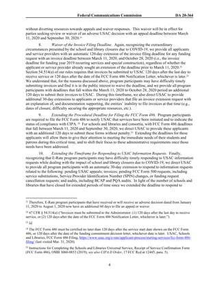 Federal Communications Commission DA 20-364
4
without diverting resources towards appeals and waiver responses. This waiver will be in effect for
parties seeking review or waiver of an adverse USAC decision with an appeal deadline between March
11, 2020 and September 30, 2020.21
8. Waiver of the Invoice Filing Deadline. Again, recognizing the extraordinary
circumstances presented by the school and library closures due to COVID-19, we provide all applicants
and service providers with an automatic 120-day extension of the invoice filing deadline for any funding
request with an invoice deadline between March 11, 2020, and October 28, 2020 (i.e., the invoice
deadline for funding year 2019 recurring services and special construction), regardless of whether the
applicant or service provider already sought an extension of the deadline prior to March 11, 2020.22
Section 54.514(a) of our rules requires that invoices be submitted to USAC 120 days after the last day to
receive service or 120 days after the date of the FCC Form 486 Notification Letter, whichever is later.23
We understand that, for the reasons discussed above, program participants may have difficulty timely
submitting invoices and find it is in the public interest to waive the deadline, and we provide all program
participants with deadlines that fall within the March 11, 2020 to October 28, 2020 period an additional
120 days to submit their invoices to USAC. During this timeframe, we also direct USAC to provide
additional 30-day extensions to applicants or service providers that file an invoice extension request with
an explanation of, and documentation supporting, the entities’ inability to file invoices at that time (e.g.,
dates of closure, difficulty securing the appropriate resources, etc.).
9. Extending the Procedural Deadline for Filing the FCC Form 486. Program participants
are required to file the FCC Form 486 to notify USAC that services have been initiated and to indicate the
status of compliance with CIPA.24 For schools and libraries and consortia, with FCC Form 486 deadlines
that fall between March 11, 2020 and September 30, 2020, we direct USAC to provide these applicants
with an additional 120 days to submit these forms without penalty.25 Extending the deadlines for these
applicants will allow them to give their attention to meeting the immediate needs of their students and
patrons during this critical time, and to shift their focus to these administrative requirements once those
needs have been addressed.
10. Extending the Timeframe for Responding to USAC Information Requests. Finally,
recognizing that E-Rate program participants may have difficulty timely responding to USAC information
requests while dealing with the impact of school and library closures due to COVID-19, we direct USAC
to provide all program participants with an automatic 30-day extension to respond to information requests
related to the following: pending USAC appeals; invoices; pending FCC Form 500 requests, including
service substitutions, Service Provider Identification Number (SPIN) changes, or funding request
cancellation requests; and audits, including BCAP and PQA audits. In light of the number of schools and
libraries that have closed for extended periods of time since we extended the deadline to respond to
21 Therefore, E-Rate program participants that have received or will receive an adverse decision dated from January
11, 2020 to August 1, 2020 now have an additional 60 days to file an appeal or waiver.
22 47 CFR § 54.514(a) (“Invoices must be submitted to the Administrator: (1) 120 days after the last day to receive
service, or (2) 120 days after the date of the FCC Form 486 Notification Letter, whichever is later.”).
23 Id.
24 The FCC Form 486 must be certified no later than 120 days after the service start date shown on the FCC Form
486, or 120 days after the date of the funding commitment decision letter, whichever date is later. USAC, Schools
and Libraries, FCC Form 486 Filing, https://www.usac.org/e-rate/applicant-process/starting-services/fcc-form-486-
filing/ (last visited Mar. 31, 2020).
25 Instructions for Completing the Schools and Libraries Universal Service, Receipt of Service Confirmation Form
(FCC Form 486), OMB 3060-0853 (2019); see also CIPA II Order, 17 FCC Rcd at 12445, para. 5).
 