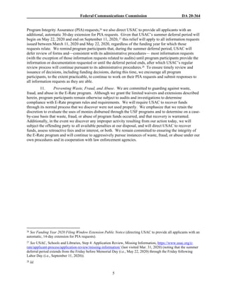Federal Communications Commission DA 20-364
5
Program Integrity Assurance (PIA) requests,26 we also direct USAC to provide all applicants with an
additional, automatic 30-day extension for PIA requests. Given that USAC’s summer deferral period will
begin on May 22, 2020 and end on September 11, 2020,27 this relief will apply to all information requests
issued between March 11, 2020 and May 22, 2020, regardless of the funding year for which those
requests relate. We remind program participants that, during the summer deferral period, USAC will
defer review of forms and—consistent with its administrative procedures— most information requests
(with the exception of those information requests related to audits) until program participants provide the
information or documentation requested or until the deferral period ends, after which USAC’s regular
review process will continue pursuant to its administrative procedures.28 To ensure timely review and
issuance of decisions, including funding decisions, during this time, we encourage all program
participants, to the extent practicable, to continue to work on their PIA requests and submit responses to
all information requests as they are able.
11. Preventing Waste, Fraud, and Abuse. We are committed to guarding against waste,
fraud, and abuse in the E-Rate program. Although we grant the limited waivers and extensions described
herein, program participants remain otherwise subject to audits and investigations to determine
compliance with E-Rate program rules and requirements. We will require USAC to recover funds
through its normal process that we discover were not used properly. We emphasize that we retain the
discretion to evaluate the uses of monies disbursed through the USF programs and to determine on a case-
by-case basis that waste, fraud, or abuse of program funds occurred, and that recovery is warranted.
Additionally, in the event we discover any improper activity resulting from our action today, we will
subject the offending party to all available penalties at our disposal, and will direct USAC to recover
funds, assess retroactive fees and/or interest, or both. We remain committed to ensuring the integrity of
the E-Rate program and will continue to aggressively pursue instances of waste, fraud, or abuse under our
own procedures and in cooperation with law enforcement agencies.
26 See Funding Year 2020 Filing Window Extension Public Notice (directing USAC to provide all applicants with an
automatic, 14-day extension for PIA requests).
27 See USAC, Schools and Libraries, Step 4: Application Review, Missing Information, https://www.usac.org/e-
rate/applicant-process/application-review/missing-information/ (last visited Mar. 31, 2020) (noting that the summer
deferral period extends from the Friday before Memorial Day (i.e., May 22, 2020) through the Friday following
Labor Day (i.e., September 11, 2020)).
28 Id.
 