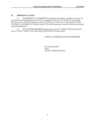 Federal Communications Commission DA 20-364
6
IV. ORDERING CLAUSES
12. ACCORDINGLY, IT IS ORDERED, pursuant to the authority contained in sections 1-4
and 254 of the Communications Act of 1934, as amended, 47 USC §§ 151-154 and 254, and sections
0.91, 0.291, and 1.3 of the Commission’s rules, 47 CFR §§ 0.91, 0.291, and 1.3, that sections 47 CFR
54.507(d)(1), 54.507(d)(4), 54.514(a)-(b), and 54.720 of the Commission’s rules are waived to the limited
extent provided herein.
13. IT IS FURTHER ORDERED, that pursuant to section 1.102(b)(1) of the Commission’s
rules, 47 CFR § 1.102(b)(1), this Order SHALL BE EFFECTIVE upon release.
FEDERAL COMMUNICATIONS COMMISSION
Kris Anne Monteith
Chief
Wireline Competition Bureau
 