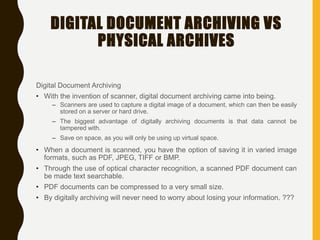 DIGITAL DOCUMENT ARCHIVING VS
PHYSICAL ARCHIVES
Digital Document Archiving
• With the invention of scanner, digital document archiving came into being.
– Scanners are used to capture a digital image of a document, which can then be easily
stored on a server or hard drive.
– The biggest advantage of digitally archiving documents is that data cannot be
tampered with.
– Save on space, as you will only be using up virtual space.
• When a document is scanned, you have the option of saving it in varied image
formats, such as PDF, JPEG, TIFF or BMP.
• Through the use of optical character recognition, a scanned PDF document can
be made text searchable.
• PDF documents can be compressed to a very small size.
• By digitally archiving will never need to worry about losing your information. ???
 