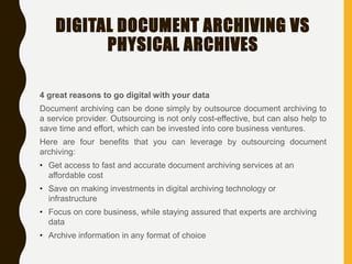 DIGITAL DOCUMENT ARCHIVING VS
PHYSICAL ARCHIVES
4 great reasons to go digital with your data
Document archiving can be done simply by outsource document archiving to
a service provider. Outsourcing is not only cost-effective, but can also help to
save time and effort, which can be invested into core business ventures.
Here are four benefits that you can leverage by outsourcing document
archiving:
• Get access to fast and accurate document archiving services at an
affordable cost
• Save on making investments in digital archiving technology or
infrastructure
• Focus on core business, while staying assured that experts are archiving
data
• Archive information in any format of choice
 