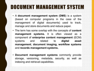 DOCUMENT MANAGEMENT SYSTEM
• A document management system (DMS) is a system
(based on computer programs in the case of the
management of digital documents) used to track,
manage and store documents and reduce paper.
• The term has some overlap with the concepts of content
management systems. It is often viewed as a
component of enterprise content management (ECM)
systems and related to digital asset
management, document imaging, workflow systems
and records management systems.
• Document management systems commonly provide
storage, versioning, metadata, security, as well as
indexing and retrieval capabilities.
 