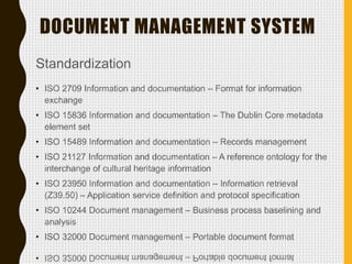 DOCUMENT MANAGEMENT SYSTEM
Standardization
• ISO 2709 Information and documentation – Format for information
exchange
• ISO 15836 Information and documentation – The Dublin Core metadata
element set
• ISO 15489 Information and documentation – Records management
• ISO 21127 Information and documentation – A reference ontology for the
interchange of cultural heritage information
• ISO 23950 Information and documentation – Information retrieval
(Z39.50) – Application service definition and protocol specification
• ISO 10244 Document management – Business process baselining and
analysis
• ISO 32000 Document management – Portable document format
 
