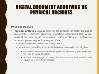 DIGITAL DOCUMENT ARCHIVING VS
PHYSICAL ARCHIVES
Physical archives
• Physical archives usually refer to the process of archiving paper
documents. However, archiving important information like forms,
medical records, legal documents, customer files or conference
papers in paper may not be a good idea.
– Paper cannot be stored over a long period.
– Microforms (microfilm and microfiche) were invented in the eighties.
• Microforms are more durable than paper, but because of their small size,
they can be easily damaged.
• Another disadvantage of using microforms is that they require bulky
equipment to view the information.
 