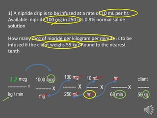 1) A nipride drip is to be infused at a rate of 10 mL per hr.
Available: nipride 100 mg in 250 mL 0.9% normal saline
solution
How many mcg of nipride per kilogram per minute is to be
infused if the client weighs 55 kg? Round to the nearest
tenth

1.2 mcg

1000 mcg

------------- =
kg / min

----------- x
mg

100 mg

10 mL

--------- x -------250 mL
hr

hr

x

----------- x
60 min

client
-------55 kg

 