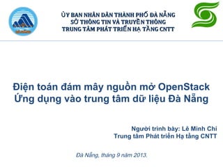 Điện toán đám mây nguồn mở OpenStack
Ứng dụng vào trung tâm dữ liệu Đà Nẵng
Đà Nẵng, tháng 9 năm 2013.
Y BAN NHÂN DÂN THÀNH PH ĐÀ N NGỦ Ố ẴY BAN NHÂN DÂN THÀNH PH ĐÀ N NGỦ Ố Ẵ
S THÔNG TIN VÀ TRUY N THÔNGỞ ỀS THÔNG TIN VÀ TRUY N THÔNGỞ Ề
TRUNG TÂM PHÁT TRI N H T NG CNTTỂ Ạ ẦTRUNG TÂM PHÁT TRI N H T NG CNTTỂ Ạ Ầ
Người trình bày: Lê Minh Chí
Trung tâm Phát triển Hạ tầng CNTT
 