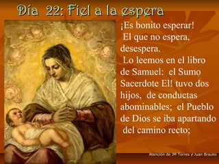 Día 22: Fiel a la esperaDía 22: Fiel a la espera
¡Es bonito esperar!
El que no espera,
desespera.
Lo leemos en el libro
de Samuel: el Sumo
Sacerdote El! tuvo dos
hijos, de conductas
abominables; el Pueblo
de Dios se iba apartando
del camino recto;
Atención de JM Torres y Juan Braulio
 