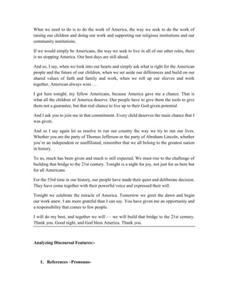 What we need to do is to do the work of America, the way we seek to do the work of
raising our children and doing our work and supporting our religious institutions and our
community institutions.
If we would simply be Americans, the way we seek to live in all of our other roles, there
is no stopping America. Our best days are still ahead.
And so, I say, when we look into our hearts and simply ask what is right for the American
people and the future of our children, when we set aside our differences and build on our
shared values of faith and family and work, when we roll up our sleeves and work
together, American always wins …
I got here tonight, my fellow Americans, because America gave me a chance. That is
what all the children of America deserve. Our people have to give them the tools to give
them not a guarantee, but that real chance to live up to their God-given potential.
And I ask you to join me in that commitment. Every child deserves the main chance that I
was given.
And so I say again let us resolve to run our country the way we try to run our lives.
Whether you are the party of Thomas Jefferson or the party of Abraham Lincoln, whether
you’re an independent or unaffiliated, remember that we all belong to the greatest nation
in history.
To us, much has been given and much is still expected. We must rise to the challenge of
building that bridge to the 21st century. Tonight is a night for joy, not just for us here but
for all Americans.
For the 53rd time in our history, our people have made their quiet and deliberate decision.
They have come together with their powerful voice and expressed their will.
Tonight we celebrate the miracle of America. Tomorrow we greet the dawn and begin
our work anew. I am more grateful than I can say. You have given me an opportunity and
a responsibility that comes to few people.
I will do my best, and together we will — we will build that bridge to the 21st century.
Thank you. Good night, and God bless America. Thank you.
Analyzing Discoursal Features:-
1. References –Pronouns-
 