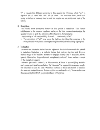 “I” is repeated in different contexts in this speech for 19 times, while “we” is
repeated for 31 times and “our” for 39 times. This indicates that Clinton was
trying to deliver a message that he and his people are one entity and part of the
nation.
2. Repetition
The second most distinctive feature in this speech is repetition. This feature
collaborates in the message emphasis and spots the light on certain codes that the
speaker wishes to grab the attention of the hearer to. For example;
“ opportunity of all, responsibility from all, ….community of all”
 The repetition of “all” here spots the light on the idea that America is for
everyone and everyone is sharing the responsibility of the country’s progress.
3. Metaphor
The third and last most distinctive and repetitive discoursal feature in this speech
is metaphor. Metaphor is a stylistic feature that enriches the text and draws a
mental image in the hearer’s mind to be engaged in any kind of discourse. In this
speech, Clinton has frequently used metaphors for about 7 times and an example
of the metaphor usage is:
“America gave me a chance”; in this sentence, Clinton is personifying America
and represents it as a human being. By “America” he means the American people,
but since that he uses the term “America” instead, so this is an attempt to enhance
the sense of nationalism and that each citizen who has elected Clinton to become
the president of the USA is considered part of America.
 
