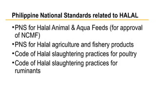 Philippine National Standards related to HALAL 
•PNS for Halal Animal & Aqua Feeds (for approval 
of NCMF) 
•PNS for Halal agriculture and fishery products 
•Code of Halal slaughtering practices for poultry 
•Code of Halal slaughtering practices for 
ruminants 
 