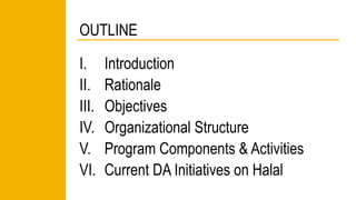 OUTLINE 
I. Introduction 
II. Rationale 
III. Objectives 
IV. Organizational Structure 
V. Program Components & Activities 
VI. Current DA Initiatives on Halal 
 