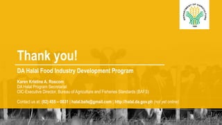 Thank you! 
DA Halal Food Industry Development Program 
Karen Kristine A. Roscom 
DA Halal Program Secretariat 
OIC-Executive Director, Bureau of Agriculture and Fisheries Standards (BAFS) 
Contact us at: (02) 455 – 0031 | halal.bafs@gmail.com | http://halal.da.gov.ph (not yet online) 

