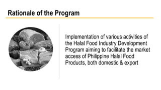 Rationale of the Program 
Implementation of various activities of 
the Halal Food Industry Development 
Program aiming to facilitate the market 
access of Philippine Halal Food 
Products, both domestic & export 
 