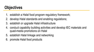 Objectives 
1. establish a Halal food program regulatory framework; 
2. develop Halal standards and enabling regulations; 
3. establish or upgrade Halal infrastructure 
4. conduct capability building activities and develop IEC materials and 
quad-media promotions on Halal 
5. establish Halal linkage and networking 
6. promote Halal food products 
 