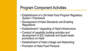 Program Component Activities 
• Establishment of a DA Halal Food Program Regulatory 
System / Framework 
• Development of Halal Standards and Enabling 
Regulations 
• Establishment / Upgrading of Halal Infrastructure 
• Conduct of capability building activities and 
development of IEC materials and Quad-media 
promotions on Halal 
• Establishment of Halal Linkage and Networking 
• Promotion of Halal Food Products 
 
