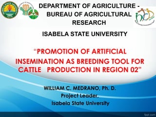 “PROMOTION OF ARTIFICIAL
INSEMINATION AS BREEDING TOOL FOR
CATTLE PRODUCTION IN REGION 02”
WILLIAM C. MEDRANO, Ph. D.
Project Leader,
Isabela State University
DEPARTMENT OF AGRICULTURE -
BUREAU OF AGRICULTURAL
RESEARCH
ISABELA STATE UNIVERSITY
 