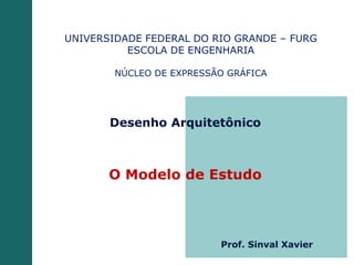 Desenho Arquitetônico
O Modelo de Estudo
UNIVERSIDADE FEDERAL DO RIO GRANDE – FURG
ESCOLA DE ENGENHARIA
NÚCLEO DE EXPRESSÃO GRÁFICA
Prof. Sinval Xavier
 