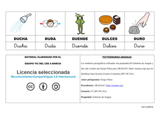 CEE A BARCIA
DUCHA DUDA DUENDE DULCES DURO
Ducha Duda Duende Dulces Duro
MATERIAL ELABORADO POR EL
EQUIPO TIC DEL CEE A BARCIA
PICTOGRAMAS ARASAAC
Los símbolos pictográficos utilizados son propiedad del Gobierno de Aragón y
han sido creados por Sergio Palao para ARASAAC (http://arasaac.org) que los
distribuye bajo licencia Creative Commons (BY-NC-SA).
Autor pictogramas: Sergio Palao
Procedencia: ARASAAC (http://arasaac.org)
Licencia: CC (BY-NC-SA)
Propiedad: Gobierno de Aragón
 