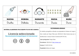 CEE A BARCIA
DUCHA DÚBIDA DURANTE DUCIA DURO
Ducha Dúbida Durante Ducia Duro
MATERIAL ELABORADO POLO EQUIPO TIC DO CEE A BARCIA
PICTOGRAMAS ARASAAC
Os símbolos pictográficos utilizados son propiedade do Goberno de Aragón e
foron creados por Sergio Palao para ARASAAC (http://arasaac.org) que os
distribúe baixo a licenza Creative Commons (BY-NC-SA).
Autor pictogramas: Sergio Palao
Procedencia: ARASAAC (http://arasaac.org)
Licenza: CC (BY-NC-SA)
Propiedade:Goberno de Aragón
 
