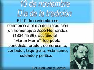 El 10 de noviembre se conmemora el día de la tradición en homenaje a José Hernández (1834-1866), escribió el  “Martín Fierro”, fue poeta, periodista, orador, comerciante, contador, taquígrafo, estanciero, soldado y político.   Por Juan Cruz y Camila 10 de noviembre  Día de la tradición 
