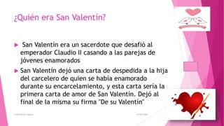 ¿Quién era San Valentín?
 San Valentín era un sacerdote que desafió al
emperador Claudio II casando a las parejas de
jóvenes enamorados
 San Valentín dejó una carta de despedida a la hija
del carcelero de quien se había enamorado
durante su encarcelamiento, y esta carta sería la
primera carta de amor de San Valentín. Dejó al
final de la misma su firma "De su Valentín"
14/02/2016Greysi Alvan Laguna
 