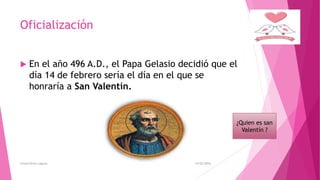 Oficialización
 En el año 496 A.D., el Papa Gelasio decidió que el
día 14 de febrero sería el día en el que se
honraría a San Valentín.
14/02/2016Greysi Alvan Laguna
¿Quien es san
Valentín ?
 