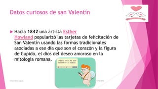 Datos curiosos de san Valentín
 Hacia 1842 una artista Esther
Howland popularizó las tarjetas de felicitación de
San Valentín usando las formas tradicionales
asociadas a ese día que son el corazón y la figura
de Cupido, el dios del deseo amoroso en la
mitología romana.
14/02/2016Greysi Alvan Laguna
 