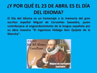 ¿Y POR QUÉ EL 23 DE ABRIL ES EL DÍA
DEL IDIOMA?
El Día del Idioma es un homenaje a la memoria del gran
escritor español Miguel de Cervantes Saavedra, quien
contribuyera al engrandecimiento de la lengua española por
su obra maestra "El Ingenioso Hidalgo Don Quijote de la
Mancha".