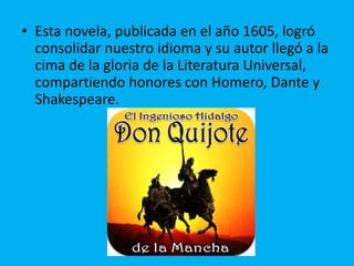 • Esta novela, publicada en el año 1605, logró
consolidar nuestro idioma y su autor llegó a la
cima de la gloria de la Literatura Universal,
compartiendo honores con Homero, Dante y
Shakespeare.