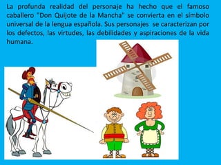 La profunda realidad del personaje ha hecho que el famoso
caballero "Don Quijote de la Mancha" se convierta en el símbolo
universal de la lengua española. Sus personajes se caracterizan por
los defectos, las virtudes, las debilidades y aspiraciones de la vida
humana.