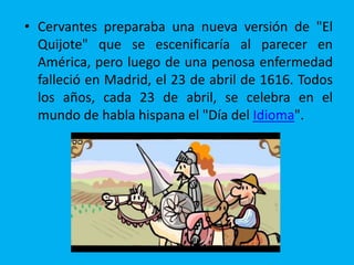 • Cervantes preparaba una nueva versión de "El
Quijote" que se escenificaría al parecer en
América, pero luego de una penosa enfermedad
falleció en Madrid, el 23 de abril de 1616. Todos
los años, cada 23 de abril, se celebra en el
mundo de habla hispana el "Día del Idioma".