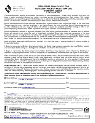 DISCLOSURE AND CONSENT FOR
                                                                   REPRESENTATION OF MORE THAN ONE
                                                                          BUYER OR SELLER
                                                                                      (C.A.R. Form DA, 11/06)

A real estate broker, whether a corporation, partnership or sole proprietorship, ("Broker") may represent more than one
buyer or seller provided the Broker has made a disclosure and the principals have given their consent. This multiple
representation can occur through an individual licensed as a broker or through different associate licensees acting for the
Broker. The associates licensees may be working out of the same or different office locations.
Broker (individually or through its associate licensees) may be working with many prospective buyers at the same time.
These prospective buyers may have an interest in, and make offers on, the same properties. Some of these properties may
be listed with Broker and some may not. Broker will not limit or restrict any particular buyer from making an offer on any
particular property whether or not Broker represents other buyers interested in the same property.
Broker (individually or through its associate licensees) may have listings on many properties at the same time. As a result,
Broker will attempt to find buyers for each of those listed properties. Some listed properties may appeal to the same
prospective buyers. Some properties may attract more prospective buyers than others. Some of these prospective buyers
may be represented by Broker and some may not. Broker will market all listed properties to all prospective buyers whether
or not Broker has another or other listed properties that may appeal to the same prospective buyers.
Buyer and Seller understand that Broker may represent more than one buyer or seller and even both buyer and seller on
the same transaction
If Seller is represented by Broker, Seller acknowledges that Broker may represent prospective buyers of Seller's property
and consents to Broker acting as a dual agent for both Seller and Buyer in that transaction.
If Buyer is represented by Broker, Buyer acknowledges that Broker may represent sellers of property that Buyer is
interested in acquiring and consents to Broker acting as a dual agent for both Buyer and Seller with regard to that property.
In the event of dual agency, Seller and Buyer agree that: (a) Broker, without the prior written consent of the Buyer, will not
disclose to Seller that the Buyer is willing to pay a price greater than the offered price; (b) Broker, without the prior written
consent of the Seller, will not disclose to the Buyer that Seller is willing to sell property at a price less than the listing price;
and (c) other than as set forth in (a) and (b) above, a Dual Agent is obligated to disclose known facts materially affecting
the value or desirability of the property to both parties.
NON CONFIDENTIALITY OF OFFERS: Buyer is advised that Seller or Listing Agent may disclose the existence, terms, or
conditions of Buyer’s offer unless all parties and their agent have signed a written confidentiality agreement. Whether any
such information is actually disclosed depends on many factors, such as current market conditions, the prevailing practice
in the real estate community, the Listing Agent's marketing strategy and the instructions of the Seller.
Seller and/or Buyer acknowledges reading and understanding this Disclosure and Consent for Representation of
More than One Buyer or Seller and agree to the dual agency possibility disclosed.
X Seller           Buyer                                                                                                       Date
                               Seller 1/ Buyer 1

     Seller X Buyer                                                                                                            Date
                               Buyer 2/ Seller 2

Real Estate Broker (Firm) Reward Realty                                                                                        Date


By
     Agent Name
The copyright laws of the United States (Title 17 U.S. Code) forbid the unauthorized reproduction of this form, or any portion thereof, by photocopy machine or any other means,
including facsimile or computerized formats. Copyright© 1991-2006, CALIFORNIA ASSOCIATION OF REALTORS®, INC. ALL RIGHTS RESERVED.
THIS FORM HAS BEEN APPROVED BY THE CALIFORNIA ASSOCIATION OF REALTORS® (C.A.R.). NO REPRESENTATION IS MADE AS TO THE LEGAL VALIDITY OR
ADEQUACY OF ANY PROVISION IN ANY SPECIFIC TRANSACTION. A REAL ESTATE BROKER IS THE PERSON QUALIFIED TO ADVISE ON REAL ESTATE
TRANSACTIONS. IF YOU DESIRE LEGAL OR TAX ADVICE, CONSULT AN APPROPRIATE PROFESSIONAL.
This form is available for use by the entire real estate industry. It is not intended to identify the user as a REALTOR®. REALTOR® is a registered collective membership mark
which may be used only by members of the NATIONAL ASSOCIATION OF REALTORS® who subscribe to its Code of Ethics.

         Published and Distributed by:
         REAL ESTATE BUSINESS SERVICES, INC.
         a subsidiary of the California Association of REALTORS®                                       Reviewed by                          Date
         525 South Virgil Avenue, Los Angeles, California 90020
DA 11/06 (PAGE 1 OF 1)
                     REPRESENTATION OF MORE THAN ONE BUYER OR SELLER (DA PAGE 1 OF 1)
 Agent: Caroline Dukelow                     Phone: (650)440-0040                               Fax:                                Prepared using zipForm® software
 Broker: Keller Williams 505 Hamilton Ave., Suite 100 Palo Alto, CA 94301
 