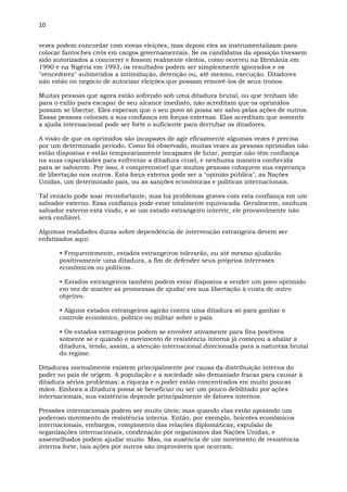 10
vezes podem concordar com novas eleições, mas depois eles as instrumentalizam para
colocar fantoches civis em cargos governamentais. Se os candidatos da oposição tivessem
sido autorizados a concorrer e fossem realmente eleitos, como ocorreu na Birmânia em
1990 e na Nigéria em 1993, os resultados podem ser simplesmente ignorados e os
"vencedores" submetidos a intimidação, detenção ou, até mesmo, execução. Ditadores
não estão no negócio de autorizar eleições que possam removê-los de seus tronos.
Muitas pessoas que agora estão sofrendo sob uma ditadura brutal, ou que tenham ido
para o exílio para escapar de seu alcance imediato, não acreditam que os oprimidos
possam se libertar. Eles esperam que o seu povo só possa ser salvo pelas ações de outros.
Essas pessoas colocam a sua confiança em forças externas. Elas acreditam que somente
a ajuda internacional pode ser forte o suficiente para derrubar os ditadores.
A visão de que os oprimidos são incapazes de agir eficazmente algumas vezes é precisa
por um determinado período. Como foi observado, muitas vezes as pessoas oprimidas não
estão dispostas e estão temporariamente incapazes de lutar, porque não têm confiança
na suas capacidades para enfrentar a ditadura cruel, e nenhuma maneira conhecida
para se salvarem. Por isso, é compreensível que muitas pessoas coloquem sua esperança
de libertação nos outros. Esta força externa pode ser a "opinião pública", as Nações
Unidas, um determinado país, ou as sanções econômicas e políticas internacionais.
Tal cenário pode soar reconfortante, mas há problemas graves com esta confiança em um
salvador externo. Essa confiança pode estar totalmente equivocada. Geralmente, nenhum
salvador externo está vindo, e se um estado estrangeiro intervir, ele provavelmente não
será confiável.
Algumas realidades duras sobre dependência de intervenção estrangeira devem ser
enfatizados aqui:
• Frequentemente, estados estrangeiros tolerarão, ou até mesmo ajudarão
positivamente uma ditadura, a fim de defender seus próprios interesses
econômicos ou políticos.
• Estados estrangeiros também podem estar dispostos a vender um povo oprimido
em vez de manter as promessas de ajudar em sua libertação à custa de outro
objetivo.
• Alguns estados estrangeiros agirão contra uma ditadura só para ganhar o
controle econômico, político ou militar sobre o país.
• Os estados estrangeiros podem se envolver ativamente para fins positivos
somente se e quando o movimento de resistência interna já começou a abalar a
ditadura, tendo, assim, a atenção internacional direcionada para a natureza brutal
do regime.
Ditaduras normalmente existem principalmente por causa da distribuição interna do
poder no país de origem. A população e a sociedade são demasiado fracas para causar à
ditadura sérios problemas; a riqueza e o poder estão concentrados em muito poucas
mãos. Embora a ditadura possa se beneficiar ou ser um pouco debilitado por ações
internacionais, sua existência depende principalmente de fatores internos.
Pressões internacionais podem ser muito úteis; mas quando elas estão apoiando um
poderoso movimento de resistência interna. Então, por exemplo, boicotes econômicos
internacionais, embargos, rompimento das relações diplomáticas, expulsão de
organizações internacionais, condenação por organismos das Nações Unidas, e
assemelhados podem ajudar muito. Mas, na ausência de um movimento de resistência
interna forte, tais ações por outros são improváveis que ocorram.
 