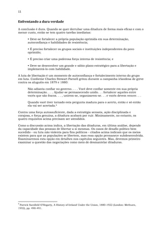 11
Enfrentando a dura verdade
A conclusão é dura. Quando se quer derrubar uma ditadura de forma mais eficaz e com o
menor custo, então se tem quatro tarefas imediatas:
• Deve-se fortalecer a própria população oprimida em sua determinação,
autoconfiança e habilidades de resistência;
• É preciso fortalecer os grupos sociais e instituições independentes do povo
oprimido;
• É preciso criar uma poderosa força interna de resistência; e
• Deve-se desenvolver um grande e sábio plano estratégico para a libertação e
implementá-lo com habilidade.
A luta de libertação é um momento de autoconfiança e fortalecimento interno do grupo
em luta. Conforme Charles Stewart Parnell gritou durante a campanha irlandesa de greve
contra os aluguéis em 1879 e 1880:
Não adianta confiar no governo. . . . Você deve confiar somente em sua própria
determinação. . . . Ajudar-se permanecendo unido. . . fortalecer aqueles entre
vocês que são fracos. . . , unirem-se, organizarem-se. . . e vocês devem vencer. . .
Quando você tiver tornado esta pergunta madura para o acerto, então e só então
ela vai ser acertada.4
Contra uma força autossuficiente, dada a estratégia sensata, ação disciplinada e
corajosa, e força genuína, a ditadura acabará por ruir. Minimamente, no entanto, os
quatro requisitos acima precisam ser atendidos.
Como a discussão acima indica, a libertação das ditaduras, em última análise, depende
da capacidade das pessoas de libertar a si mesmas. Os casos de desafio político bem
sucedido - ou luta não violenta para fins políticos - citados acima indicam que os meios
existem para que as populações se libertem, mas essa opção permanece subdesenvolvida.
Examinaremos esta opção em detalhes nos capítulos seguintes. Mas, devemos primeiro
examinar a questão das negociações como meio de desmantelar ditaduras.
4
Patrick Sarsfield O’Hegarty, A History of Ireland Under the Union, 1880-1922 (London: Methuen,
1952), pp. 490-491.
 