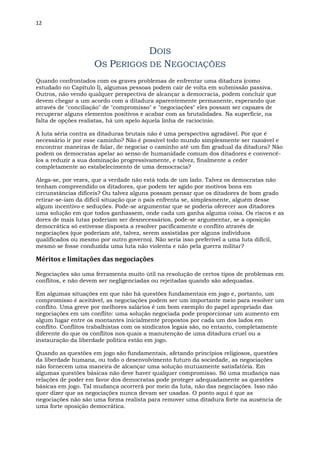 12
DOIS
OS PERIGOS DE NEGOCIAÇÕES
Quando confrontados com os graves problemas de enfrentar uma ditadura (como
estudado no Capítulo I), algumas pessoas podem cair de volta em submissão passiva.
Outros, não vendo qualquer perspectiva de alcançar a democracia, podem concluir que
devem chegar a um acordo com a ditadura aparentemente permanente, esperando que
através de "conciliação" de "compromisso" e "negociações" eles possam ser capazes de
recuperar alguns elementos positivos e acabar com as brutalidades. Na superfície, na
falta de opções realistas, há um apelo àquela linha de raciocínio.
A luta séria contra as ditaduras brutais não é uma perspectiva agradável. Por que é
necessário ir por esse caminho? Não é possível todo mundo simplesmente ser razoável e
encontrar maneiras de falar, de negociar o caminho até um fim gradual da ditadura? Não
podem os democratas apelar ao senso de humanidade comum dos ditadores e convencê-
los a reduzir a sua dominação progressivamente, e talvez, finalmente a ceder
completamente ao estabelecimento de uma democracia?
Alega-se, por vezes, que a verdade não está toda de um lado. Talvez os democratas não
tenham compreendido os ditadores, que podem ter agido por motivos bons em
circunstâncias difíceis? Ou talvez alguns possam pensar que os ditadores de bom grado
retirar-se-iam da difícil situação que o país enfrenta se, simplesmente, alguém desse
algum incentivo e seduções. Pode-se argumentar que se poderia oferecer aos ditadores
uma solução em que todos ganhassem, onde cada um ganha alguma coisa. Os riscos e as
dores de mais lutas poderiam ser desnecessários, pode-se argumentar, se a oposição
democrática só estivesse disposta a resolver pacificamente o conflito através de
negociações (que poderiam até, talvez, serem assistidas por alguns indivíduos
qualificados ou mesmo por outro governo). Não seria isso preferível a uma luta difícil,
mesmo se fosse conduzida uma luta não violenta e não pela guerra militar?
Méritos e limitações das negociações
Negociações são uma ferramenta muito útil na resolução de certos tipos de problemas em
conflitos, e não devem ser negligenciadas ou rejeitadas quando são adequadas.
Em algumas situações em que não há questões fundamentais em jogo e, portanto, um
compromisso é aceitável, as negociações podem ser um importante meio para resolver um
conflito. Uma greve por melhores salários é um bom exemplo do papel apropriado das
negociações em um conflito: uma solução negociada pode proporcionar um aumento em
algum lugar entre os montantes inicialmente propostos por cada um dos lados em
conflito. Conflitos trabalhistas com os sindicatos legais são, no entanto, completamente
diferente do que os conflitos nos quais a manutenção de uma ditadura cruel ou a
instauração da liberdade política estão em jogo.
Quando as questões em jogo são fundamentais, afetando princípios religiosos, questões
da liberdade humana, ou todo o desenvolvimento futuro da sociedade, as negociações
não fornecem uma maneira de alcançar uma solução mutuamente satisfatória. Em
algumas questões básicas não deve haver qualquer compromisso. Só uma mudança nas
relações de poder em favor dos democratas pode proteger adequadamente as questões
básicas em jogo. Tal mudança ocorrerá por meio da luta, não das negociações. Isso não
quer dizer que as negociações nunca devam ser usadas. O ponto aqui é que as
negociações não são uma forma realista para remover uma ditadura forte na ausência de
uma forte oposição democrática.
 