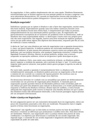 13
As negociações, é claro, podem simplesmente não ser uma opção. Ditadores firmemente
entrincheirados que se sentem seguros em sua posição podem se recusar a negociar com
seus adversários democráticos. Ou, quando as negociações tiverem sido iniciadas, os
negociadores democráticos podem desaparecer e nunca mais se ouviu falar deles.
Rendição negociada?
Indivíduos e grupos que se opõem à ditadura e são a favor das negociações, muitas vezes,
têm bons motivos. Especialmente quando uma luta militar continuou durante anos
contra uma ditadura brutal sem vitória final, é compreensível que todas as pessoas,
independentemente da sua orientação política queiram a paz. As negociações são
particularmente susceptíveis de se tornarem um problema entre os democratas, onde os
ditadores têm clara superioridade militar e a destruição e morte entre seu próprio povo
não são mais suportáveis. Em seguida, haverá uma forte tentação de explorar qualquer
outra via que pode salvar alguns dos objetivos dos democratas, enquanto põe fim ao ciclo
de violência e contra violência.
A oferta de "paz" por uma ditadura por meio de negociações com a oposição democrática
é, claro, um pouco hipócrita. A violência poderia ser encerrada imediatamente pelos
próprios ditadores, se pelo menos eles parassem a guerra contra seu próprio povo. Eles
poderiam, por sua própria iniciativa, sem qualquer negociação restaurar o respeito pela
dignidade humana e direitos, libertar os presos políticos, acabar com a tortura,
suspender as operações militares, retirar-se do governo e pedir desculpas ao povo.
Quando a ditadura é forte, mas existe uma resistência irritante, os ditadores podem
querer negociar a rendição da oposição, sob o pretexto de fazer a "paz". O convite para
negociar pode parecer atraente, mas podem existir graves perigos à espreita na sala de
negociações.
Por outro lado, quando a oposição é excepcionalmente forte e a ditadura está
verdadeiramente ameaçada, os ditadores podem procurar as negociações a fim de salvar
o máximo de seu controle ou o máximo de riqueza possível. Em nenhum caso os
democratas devem ajudar ditadores atingir seus objetivos.
Os democratas deveriam ter cuidado com as armadilhas que podem ser deliberadamente
construídas em um processo de negociação pelos ditadores. A chamada para as
negociações quando questões básicas de liberdades políticas estão envolvidas pode ser
um esforço por parte dos ditadores para induzir os democratas a se render pacificamente,
enquanto a violência da ditadura continua. Nesses tipos de conflitos, a única função
adequada das negociações pode ocorrer no final de uma batalha decisiva em que o poder
dos ditadores tenha sido efetivamente destruído, e eles buscam passagem segura pessoal
até um aeroporto internacional.
Poder e Justiça em Negociações
Se este julgamento parece ser um comentário demasiado duro em negociações, talvez um
pouco do romantismo associado a eles deva ser moderado. Pensamento claro é exigido
quanto à forma como funcionam as negociações.
"Negociação" não significa que os dois lados se sentam juntos em base de igualdade e
discutem e resolvem as diferenças que produziram o conflito entre eles. Dois fatos devem
ser lembrados. Primeiro, nas negociações não é a justiça relativa dos pontos de vista
conflitantes e os objetivos que determinam o conteúdo de um acordo negociado. Em
segundo lugar, o conteúdo de um acordo negociado é largamente determinado pela
capacidade de poder de cada lado.
 
