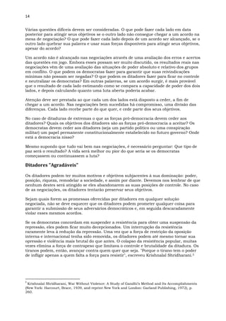 14
Várias questões difíceis devem ser consideradas. O que pode fazer cada lado em data
posterior para atingir seus objetivos se o outro lado não consegue chegar a um acordo na
mesa de negociação? O que pode fazer cada lado depois de um acordo ser alcançado, se o
outro lado quebrar sua palavra e usar suas forças disponíveis para atingir seus objetivos,
apesar do acordo?
Um acordo não é alcançado nas negociações através de uma avaliação dos erros e acertos
das questões em jogo. Embora esses possam ser muito discutido, os resultados reais nas
negociações vêm de uma avaliação das situações de poder absoluto e relativo dos grupos
em conflito. O que podem os democratas fazer para garantir que suas reivindicações
mínimas não possam ser negadas? O que podem os ditadores fazer para ficar no controle
e neutralizar os democratas? Em outras palavras, se um acordo surgir, é mais provável
que o resultado de cada lado estimando como se compara a capacidade de poder dos dois
lados, e depois calculando quanto uma luta aberta poderia acabar.
Atenção deve ser prestada ao que cada um dos lados está disposto a ceder, a fim de
chegar a um acordo. Nas negociações bem sucedidas há compromisso, uma divisão das
diferenças. Cada lado recebe parte do que quer, e cede parte dos seus objetivos.
No caso de ditaduras de extremas o que as forças pró-democracia devem ceder aos
ditadores? Quais os objetivos dos ditadores são as forças pró-democracia a aceitar? Os
democratas devem ceder aos ditadores (seja um partido político ou uma conspiração
militar) um papel permanente constitucionalmente estabelecido no futuro governo? Onde
está a democracia nisso?
Mesmo supondo que tudo vai bem nas negociações, é necessário perguntar: Que tipo de
paz será o resultado? A vida será melhor ou pior do que seria se os democratas
começassem ou continuassem a luta?
Ditadores "Agradáveis"
Os ditadores podem ter muitos motivos e objetivos subjacentes à sua dominação: poder,
posição, riqueza, remodelar a sociedade, e assim por diante. Devemos nos lembrar de que
nenhum destes será atingido se eles abandonarem as suas posições de controle. No caso
de as negociações, os ditadores tentarão preservar seus objetivos.
Sejam quais forem as promessas oferecidas por ditadores em qualquer solução
negociada, não se deve esquecer que os ditadores podem prometer qualquer coisa para
garantir a submissão de seus adversários democráticos e, em seguida descaradamente
violar esses mesmos acordos.
Se os democratas concordam em suspender a resistência para obter uma suspensão da
repressão, eles podem ficar muito decepcionados. Um interrupção da resistência
raramente leva à redução da repressão. Uma vez que a força de restrição da oposição
interna e internacional tenha sido removida, os ditadores podem até mesmo tornar sua
opressão e violência mais brutal do que antes. O colapso da resistência popular, muitas
vezes elimina a força de contrapeso que limitava o controle e brutalidade da ditadura. Os
tiranos podem, então, avançar contra quem quer que seja. "Porque o tirano tem o poder
de infligir apenas a quem falta a força para resistir", escreveu Krishnalal Shridharani.5
5
Krishnalal Shridharani, War Without Violence: A Study of Gandhi’s Method and Its Accomplishments
(New York: Harcourt, Brace, 1939, and reprint New York and London: Garland Publishing, 1972), p.
260.
 